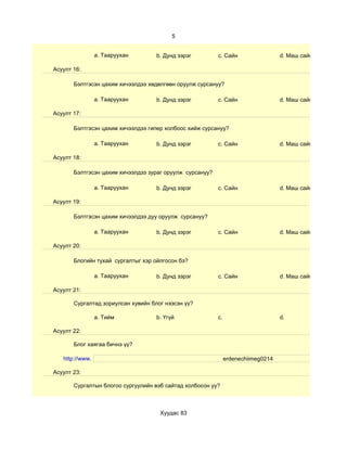 5


                 a. Тааруухан       b. Дунд зэрэг         c. Сайн                  d. Маш сайн

Асуулт 16:

       Бэлтгэсэн цахим хичээлдээ хөдөлгөөн оруулж сурсануу?

                 a. Тааруухан       b. Дунд зэрэг         c. Сайн                  d. Маш сайн

Асуулт 17:

       Бэлтгэсэн цахим хичээлдээ гипер холбоос хийж сурсануу?

                 a. Тааруухан       b. Дунд зэрэг         c. Сайн                  d. Маш сайн

Асуулт 18:

       Бэлтгэсэн цахим хичээлдээ зураг оруулж сурсануу?

                 a. Тааруухан       b. Дунд зэрэг         c. Сайн                  d. Маш сайн

Асуулт 19:

       Бэлтгэсэн цахим хичээлдээ дуу оруулж сурсануу?

                 a. Тааруухан       b. Дунд зэрэг         c. Сайн                  d. Маш сайн

Асуулт 20:

       Блогийн тухай сургалтыг хэр ойлгосон бэ?

                 a. Тааруухан       b. Дунд зэрэг         c. Сайн                  d. Маш сайн

Асуулт 21:

       Сургалтад зориулсан хувийн блог нээсэн үү?

                 a. Тийм            b. Үгүй               c.                       d.

Асуулт 22:

       Блог хаягаа бичнэ үү?

   http://www.                                                 erdenechiimeg0214

Асуулт 23:

       Сургалтын блогоо сургуулийн вэб сайтад холбосон уу?



                                     Хуудас 83
 