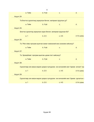 6
              a. Тийм               b. Үгүй              c.                     d.

Асуулт 24:

       Та блогтоо сургалтанд зориулсан бичлэг, материал оруулсан уу?

              a. Тийм               b. Үгүй              c.                     d.

Асуулт 25:

       Блогтоо сургалтад зориулсан хэдэн бичлэг, материал оруулсан бэ?

              a. 1                  b. 2-3               c. 4-5                 d. 6-с дээш

Асуулт 26:

       Та Pitivi video програм ашиглан жижиг хэмжээний кино зохиомж хийсэнүү?

              a. Тийм               b. Үгүй              c.                     d.

Асуулт 27:

       Та Spreadsheet програм ашиглан цахим тест хийсэнүү?

              a. Тийм               b. Үгүй              c.                     d.

Асуулт 28:

       Сургалтаар олж авсан мэдлэг дээрээ тулгуурлан энэ хичээлийн жил “Цахим хичээл” хэдийг

              a. 1                  b. 2-3               c. 4-5                 d. 6-с дээш

Асуулт 29:

       Сургалтаар олж авсан мэдлэг дээрээ тулгуурлан энэ хичээлийн жил “Цахим сургалтын хэрэглэгдэхүүн

              a. 1                  b. 2-3               c. 4-5                 d. 6-с дээш




                                     Хуудас 96
 