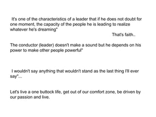"It's one of the characteristics of a leader that if he does not doubt for one moment, the capacity of the people he is leading to realize whatever he's dreaming" หนึ่งในคุณสมบัติของผู้นำคือ เขาไม่มีความคลางแคลงใจเลยว่าคนที่เขานำจะทำในสิ่งที่เขาฝันไม่ได้"...That's faith..The conductor (leader) doesn't make a sound but he depends on his power to make other people powerful" วาทยากร (ผู้นำ) ไม่ได้เป็นผู้ที่ทำให้เกิดเสียง(ดนตรี) แต่ต้องอาศัยความสามารถของเขาในการดึงพลังออกมาจากผู้อื่น""I wouldn't say anything that wouldn't stand as the last thing I'll ever say"...ฉันจะไม่พูดอะไรออกไปที่มันไม่ควรค่ากับการที่จะเป็นคำสุดท้ายที่ฉันจะพูดในชีวิต"Let's live a one buttock life, get out of our comfort zone, be driven by our passion and live.