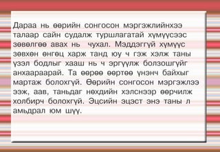 Дараа нь өөрийн сонгосон мэргэжлийнхээ
талаар сайн судалж туршлагатай хүмүүсээс
зөвөлгөө авах нь чухал. Мэддэггүй хүмүүс
зөвхөн өнгөц харж танд юу ч гэж хэлж таны
үзэл бодлыг хааш нь ч эргүүлж болзошгүйг
анхаараарай. Та өөрөө өөртөө үнэнч байхыг
мартаж болохгүй. Өөрийн сонгосон мэргэжлээ
ээж, аав, таньдаг нөхдийн хэлснээр өөрчилж
холбирч болохгүй. Эцсийн эцэст энэ таны л
амьдрал юм шүү.
 