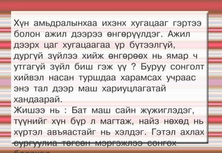 Хүн амьдралынхаа ихэнх хугацааг гэртээ
болон ажил дээрээ өнгөрүүлдэг. Ажил
дээрх цаг хугацаагаа үр бүтээлгүй,
дургүй зүйлээ хийж өнгөрөөх нь ямар ч
утгагүй зүйл биш гэж үү ? Буруу сонголт
хийвэл насан туршдаа харамсах учраас
энэ тал дээр маш хариуцлагатай
хандаарай.
Жишээ нь : Бат маш сайн жүжиглэдэг,
түүнийг хүн бүр л магтаж, найз нөхөд нь
хүртэл авъяастайг нь хэлдэг. Гэтэл ахлах
сургуулиа төгсөн мэргэжлээ сонгох
 