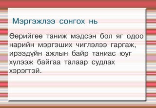 Мэргэжлээ сонгох нь
Өөрийгөө таниж мэдсэн бол яг одоо
нарийн мэргэших чиглэлээ гаргаж,
ирээдүйн ажлын байр таниас юуг
хүлээж байгаа талаар судлах
хэрэгтэй.
 