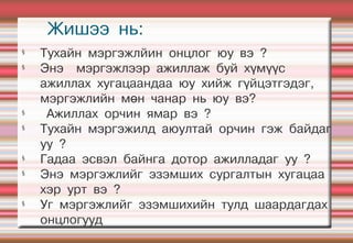 Жишээ нь:
§
    Тухайн мэргэжлйин онцлог юу вэ ?
§
    Энэ мэргэжлээр ажиллаж буй хүмүүс
    ажиллах хугацаандаа юу хийж гүйцэтгэдэг,
    мэргэжлийн мөн чанар нь юу вэ?
§
     Ажиллах орчин ямар вэ ?
§
    Тухайн мэргэжилд аюултай орчин гэж байдаг
    уу ?
§
    Гадаа эсвэл байнга дотор ажилладаг уу ?
§
    Энэ мэргэжлийг эзэмших сургалтын хугацаа
    хэр урт вэ ?
§
    Уг мэргэжлийг эзэмшихийн тулд шаардагдах
    онцлогууд
 
