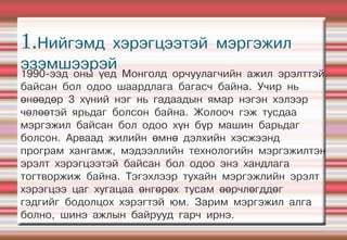 1.Нийгэмд хэрэгцээтэй мэргэжил
эзэмшээрэй
1990-ээд оны үед Монголд орчуулагчийн ажил эрэлттэй
байсан бол одоо шаардлага багасч байна. Учир нь
өнөөдөр 3 хүний нэг нь гадаадын ямар нэгэн хэлээр
чөлөөтэй ярьдаг болсон байна. Жолооч гэж тусдаа
мэргэжил байсан бол одоо хүн бүр машин барьдаг
болсон. Арваад жилийн өмнө дэлхийн хэсжээнд
програм хангамж, мэдээллийн технологийн мэргэжилтэн
эрэлт хэрэгцээтэй байсан бол одоо энэ хандлага
тогтворжиж байна. Тэгэхлээр тухайн мэргэжлийн эрэлт
хэрэгцээ цаг хугацаа өнгөрөх тусам өөрчлөгддөг
гэдгийг бодолцох хэрэгтэй юм. Зарим мэргэжил алга
болно, шинэ ажлын байрууд гарч ирнэ.
 