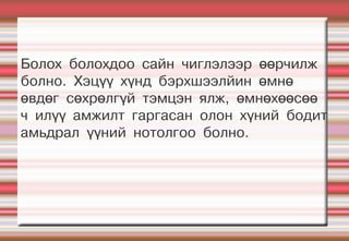 Болох болохдоо сайн чиглэлээр өөрчилж
болно. Хэцүү хүнд бэрхшээлйин өмнө
өвдөг сөхрөлгүй тэмцэн ялж, өмнөхөөсөө
ч илүү амжилт гаргасан олон хүний бодит
амьдрал үүний нотолгоо болно.
 
