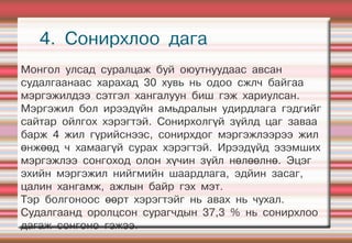 4. Сонирхлоо дага
Монгол улсад суралцаж буй оюутнуудаас авсан
судалгаанаас харахад 30 хувь нь одоо сжлч байгаа
мэргэжилдээ сэтгэл хангалуун биш гэж хариулсан.
Мэргэжил бол ирээдүйн амьдралын удирдлага гэдгийг
сайтар ойлгох хэрэгтэй. Сонирхолгүй зүйлд цаг заваа
барж 4 жил гүрийснээс, сонирхдог мэргэжлээрээ жил
өнжөөд ч хамаагүй сурах хэрэгтэй. Ирээдүйд эзэмших
мэргэжлээ сонгоход олон хүчин зүйл нөлөөлнө. Эцэг
эхийн мэргэжил нийгмийн шаардлага, эдйин засаг,
цалин хангамж, ажлын байр гэх мэт.
Тэр болгоноос өөрт хэрэгтэйг нь авах нь чухал.
Судалгаанд оролцсон сурагчдын 37,3 % нь сонирхлоо
дагаж сонгоно гэжээ.
 
