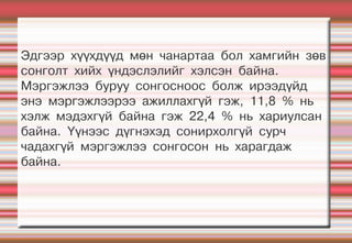Эдгээр хүүхдүүд мөн чанартаа бол хамгийн зөв
сонголт хийх үндэслэлийг хэлсэн байна.
Мэргэжлээ буруу сонгосноос болж ирээдүйд
энэ мэргэжлээрээ ажиллахгүй гэж, 11,8 % нь
хэлж мэдэхгүй байна гэж 22,4 % нь хариулсан
байна. Үүнээс дүгнэхэд сонирхолгүй сурч
чадахгүй мэргэжлээ сонгосон нь харагдаж
байна.
 