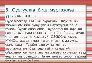 5. Сургуулиа биш мэргэжлээ
урьтаж сонго
Судалгаагаар ЕБС-ын сурагчдын 82,7 % нь
төрийн өмчийн буюу улсын сургуульд орно
гэжээ. Сурагчдаас авсан судалгаанас харахад
эхлээд сургуулиа сонгох нь элбэг бөгөөд ямар
ч ангид орох нь хамаагүй, СЭЗДС-д юмуу,
МУИС-д эсвэл ямар нэгэн улсын мургуульд
орно гэдэг. Тухайн саргуульд нь тэр
мэргэжилтэнг бэлтгэдэггүй ч хамаагүй
ойролцоо юм чинь энэ чиглэлээр сурчихъя гээд
өөр ангид орчихдог. Нөгөө талаас оноо таараад
сургууль авч байвал
 