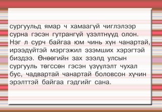 сургуульд ямар ч хамаагүй чиглэлээр
сурна гэсэн гутрангүй үзэлтнүүд олон.
Нэг л сурч байгаа юм чинь хүн чанартай,
ирээдүйтэй мэргэжил эзэмших хэрэгтэй
биздээ. Өнөөгийн зах зээлд улсын
сургууль төгссөн гэсэн үзүүлэлт чухал
бус, чадвартай чанартай боловсон хүчин
эрэлттэй байгаа гэдгийг сана.
 