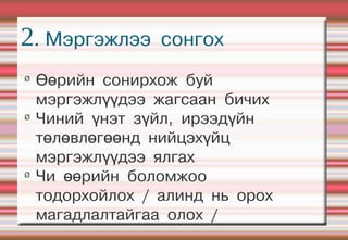 2. Мэргэжлээ      сонгох
Ø
    Өөрийн сонирхож буй
    мэргэжлүүдээ жагсаан бичих
Ø
    Чиний үнэт зүйл, ирээдүйн
    төлөвлөгөөнд нийцэхүйц
    мэргэжлүүдээ ялгах
Ø
    Чи өөрийн боломжоо
    тодорхойлох / алинд нь орох
    магадлалтайгаа олох /
 