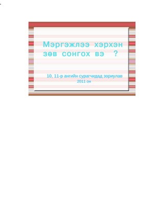 1




    Мэргэжлээ хэрхэн
    зөв сонгох вэ ?

    10, 11-р ангийн сурагчидад зориулав
                  2011 он
 