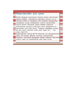 Мэргэжлийн үнэ цэнэ
Хүний амьдрал эхлэлээсээ төгсгөл хүртэл сонголтоор
дүүрэн байдаг. Тэдгээрээс мэргэжил сонголт нь эн
тэргүүнд байх нь гарцаагүй. Хүн ямархуу амьдралаар
амьдрахаа энэхүү шийдвэрийг хэрхэн гаргасанаар
сонгох болно. Хүсээгүй, эсвэл нарийн судалгаа
хийлгүйгээр сонгосон мэргэжил таны амьдралын он
жилүүдийг үгүй хийх болно. Тиймээс өөрөөсөө эхлээд “
Би аль ажлыг хамгийн сайн хийж чадах вэ? ” гэж
асуух хэрэгтэй.
Судалгаанаас үзэхэд 65-70 насалсан хүн амьдралынхаа
бараг 40 жилийг өөрийн сонгосон мэргэжилдээ
зориулж, түүгээрээ амьдардаг байна. Иймээс мэргэжил
сонгох гэдэг нь санамсаргүй зүйл байх ёсгүй.
 