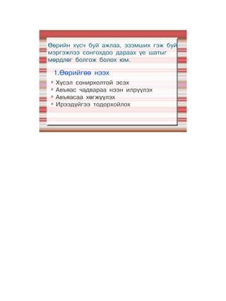 Өөрийн хүсч буй ажлаа, эзэмших гэж буй
мэргэжлээ сонгохдоо дараах үе шатыг
мөрдлөг болгож болох юм.

    1.Өөрийгөө нээх
Ø
    Хүсэл сонирхолтой эсэх
Ø
    Авъяас чадвараа нээн илрүүлэх
Ø
    Авъяасаа хөгжүүлэх
Ø
    Ирээдүйгээ тодорхойлох
 