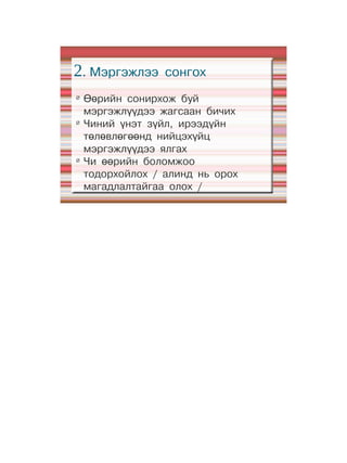 2. Мэргэжлээ      сонгох
Ø
    Өөрийн сонирхож буй
    мэргэжлүүдээ жагсаан бичих
Ø
    Чиний үнэт зүйл, ирээдүйн
    төлөвлөгөөнд нийцэхүйц
    мэргэжлүүдээ ялгах
Ø
    Чи өөрийн боломжоо
    тодорхойлох / алинд нь орох
    магадлалтайгаа олох /
 