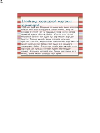 21




     1.Нийгэмд хэрэгцээтэй мэргэжил
     эзэмшээрэй
     1990-ээд оны үед Монголд орчуулагчийн ажил эрэлттэй
     байсан бол одоо шаардлага багасч байна. Учир нь
     өнөөдөр 3 хүний нэг нь гадаадын ямар нэгэн хэлээр
     чөлөөтэй ярьдаг болсон байна. Жолооч гэж тусдаа
     мэргэжил байсан бол одоо хүн бүр машин барьдаг
     болсон. Арваад жилийн өмнө дэлхийн хэсжээнд
     програм хангамж, мэдээллийн технологийн мэргэжилтэн
     эрэлт хэрэгцээтэй байсан бол одоо энэ хандлага
     тогтворжиж байна. Тэгэхлээр тухайн мэргэжлийн эрэлт
     хэрэгцээ цаг хугацаа өнгөрөх тусам өөрчлөгддөг
     гэдгийг бодолцох хэрэгтэй юм. Зарим мэргэжил алга
     болно, шинэ ажлын байрууд гарч ирнэ.
 