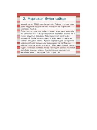 2. Мэргэжил бүхэн сайхан
Манай улсад 7000 гаруймэргэжил байдаг ч сурагчдын
дунд явуулсан судалгаагаар нийтдээ 50 мэрэгжил
нэрлэсэн байна.
Олон залуус сонголт хийхдээ ямар мэргэжил хамгийн
их цалинтай вэ ? Ямар мэргэжил эрэлттэй байна вэ ?
гэсэн асуултыг тавьдаг. Хариуцлагатай, нийгмийн
идэвхитэй байж чадвал ямар ч мэргэжил эзэмшсэн
сайхан амьдарч чадна. Хүссэн сургуульдаа сонирхсон
мэргэжлийнхээ ангид орж суралцвал та салбартаа
амжилт гаргаж чадна гэсэн үг. Мэргэжил хүнийг голдог
гэдэг. Тиймээс жилээс жилд нэмэгдэж байгаа салбарт
өөрийгөө сориж, мэдлэг боловсролоо нэмэгдүүлж,
өөрийгөө ямагт хөгжүүлж байх хэрэгтэй.
 