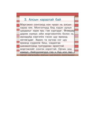 3. Алсын хараатай бай
Мэргэжил сонгоход нэн чухал нь алсын
хараа юм. Монголчууд бид хэдэн уулын
цаадахыг харж ярь гэж сургадаг. Өнөөдөр
дарим хүмүүс ийм мэргэжилтйэ болох нь
ирээдүйд хэргэтйэ гэсэн цуу ярианд
хөтлөгддөг. Харин та зүгээр нэг цуу
ярианд суурилж биш, сждалгаа
шинжилгээнд тулгуурлан эрэлттэй
мэргэжлийг сонгох хэрэгтэй. Орчин үед
хүмүүс, байгууллагууд тэр ч бүү хэл төр
засаг хөгжлийн алсын чиглэлээ алдсанаас
болж төөрч будилах явдал гаргадаг. Явах
зүг чигээ онож баримжаалах нь энэ цаг
үеийн эн тэргүүний шаардлага боллоо.
Хүн бол амьдрал хэмээх далайд хөвөх
хөлөг
 