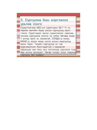 5. Сургуулиа биш мэргэжлээ
урьтаж сонго
Судалгаагаар ЕБС-ын сурагчдын 82,7 % нь
төрийн өмчийн буюу улсын сургуульд орно
гэжээ. Сурагчдаас авсан судалгаанас харахад
эхлээд сургуулиа сонгох нь элбэг бөгөөд ямар
ч ангид орох нь хамаагүй, СЭЗДС-д юмуу,
МУИС-д эсвэл ямар нэгэн улсын мургуульд
орно гэдэг. Тухайн саргуульд нь тэр
мэргэжилтэнг бэлтгэдэггүй ч хамаагүй
ойролцоо юм чинь энэ чиглэлээр сурчихъя гээд
өөр ангид орчихдог. Нөгөө талаас оноо таараад
сургууль авч байвал
 