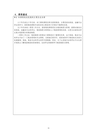 4．课程描述
4-1 本课程校内发展的主要历史沿革

  八十年代到九十年代初，本门课的课程名称为国家税收，主要是面向财政、金融专业
学生的学习。国家税收课程开设的目的主要是用于介绍各个税种的内容。
  九十年代初到二零零三年左右，国家税收课程更名为税收制度与管理，授课对象依旧
是财政、金融各专业的学生。税收制度与管理加入了税收管理的内容，以更为全面的向学
生展示我国现行的税收制度。
  二零零三年以后，税收制度与管理这门课程经历了重要的变革。由于财政、税务专业
的学生开加了一门税务管理的专业课程，为使他们更详尽、更深刻的学习税收相关内容与
发展脉络，财政、税务专业的学生改学中国税制；同时，为了让其他专业的学生可以从更
多角度去了解我国税收的具体情况，这些学生则继续学习税收制度与管理。




                     16
 