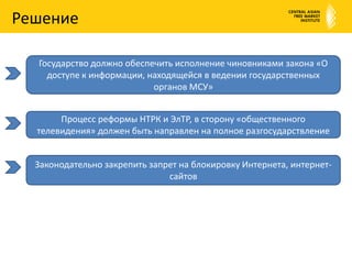 РешениеГосударство должно обеспечить исполнение чиновниками закона «О доступе к информации, находящейся в ведении государственных органов МСУ»Процесс реформы НТРК и ЭлТР, в сторону «общественного телевидения» должен быть направлен на полное разгосударствлениеЗаконодательно закрепить запрет на блокировку Интернета, интернет-сайтов