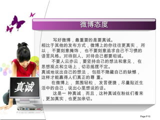 真诚 写好微博，最重要的是要真诚。 相比于其他的发布方式，微博上的你往往更真实， 所以， 不要刻意掩饰， 也不要刻意追求自己不习惯的语言风格。对待别人、对待自己都要坦诚。 不要人云亦云，要坚持自己的想法和意见， 在思想观点和立场上，切忌摇摆不定。 真诚地说出自己的想法， 包括不隐藏自己的缺憾， 这样才能赢得人们真正的尊 重。  在微博上， 氛围轻松， 发言便捷，尽量贴近生活中的自己，说出心里想说的话。 这是一 种真诚，而且，这种真诚在粉丝们看来，更加真实，也更加亲切。 微博态度 