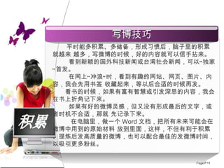 积累 平时能多积累、多储备，形成习惯后，脑子里的积累就越来 越多，写微博的时候，好的内容就可以信手拈来。 看到新颖的国外科技新闻或台湾社会新闻，可以“独家”首发。 在网上“冲浪”时，看到有趣的网站、网页、图片、内容，我会先用书签 收藏起来，等以后合适的时候再发。  看书的时候，如果有富有智慧或引发深思的内容，我会在书上折角记下来。 如果有好的微博灵感，但又没有形成最后的文字，或者时机不合适，那就 先记录下来。 在电脑里，做一个 Word 文档，把所有未来可能会在微博中用到的原始材料 放到里面，这样，不但有利于积累、提炼后发高质量的微博，也可以配合最佳的发微博时间，以吸引更多粉丝。 写博技巧 
