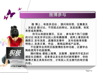 积极 微 博上，有很多活动，  提问和回答、征集意见、发起话 题讨论、不同观点的辩论、发起投票、有奖竞答或竞猜等。 你可以 和朋友聊天 、 互动  ， 参与某个热门话题的讨论 转发并评论别人的有趣微博，或网上看到的有趣图文 发布消息，直播突发事件 ， 发布些 教育和影响他人 发表文章 、 作品  ， 推销品牌或产品 等。 不但要学会用网页版微博的各种功能，还要学会熟练使用手机版微博。 随时随地 都能上微博、发微博，能够用手机及时捕捉生活瞬间，或者身边发生的实时新闻事件，你的 微博才真正具有实时性，才有别人无法替代的有价值内容。 微博参与 