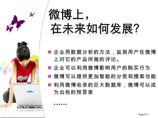 企业用数据分析的方法 ， 监测用户在微博上对它的产品所做的评论。 企业可以利用微博影响用户的购买行为 微博可以提供更加智能的分类和搜索功能 利用微博收录的巨大数据库，微博可以成为出色的预言家 …… 