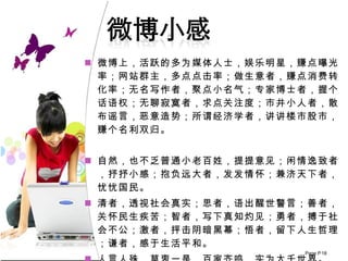 微博上，活跃的多为媒体人士，娱乐明星，赚点曝光率；网站群主，多点点击率；做生意者，赚点消费转化率；无名写作者，聚点小名气；专家博士者，握个话语权；无聊寂寞者，求点关注度；市井小人者，散布谣言，恶意造势；所谓经济学者，讲讲楼市股市，赚个名利双归。 自然，也不乏普通小老百姓，提提意见；闲情逸致者，抒抒小感；抱负远大者，发发情怀；兼济天下者，忧忧国民。 清者，透视社会真实；思者，语出醒世警言；善者，关怀民生疾苦；智者，写下真知灼见；勇者，搏于社会不公；激者，抨击阴暗黑幕；悟者，留下人生哲理；谦者，感于生活平和。 人言人殊，莫衷一是，百家齐鸣，实为大千世界。 