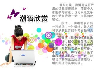 很多时候，微博可以将严肃的话题变得简单，使每个人都能参与讨论；也可以让复杂的生活在哈哈一笑中变得如此轻松。 一段话，一声唉都表示出一种想法，一种情绪。让人们可以欣赏世界的千奇百怪和无限风彩。 写微博，很多时候感觉像在写时评，把心里的想法，真实地、独立地、无所畏惧地说出来，与其说它是一种写作，不如说它是一种行动，于是乎由衷地感谢这么一个平台 ，能够记录匆匆生活的点滴感动，瞬间即逝的灵感闪现。  