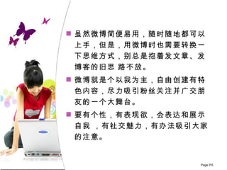 虽然微博简便易用，随时随地都可以 上手 ， 但是，用微博时也需要转换一下思维方式，别总是抱着发文章、发博客的旧思 路不放。 微博就是个以我为主，自由创建有特色内容，尽力吸引粉丝关注并广交朋友的一个大舞台。 要有个性，有表现欲，会表达和展示自我 ，有社交魅力，有办法吸引大家的注意。 