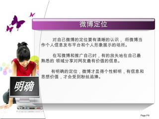 明确 对自己微博的定位 要 有清晰的认识， 将微博当作个人信息发布平台和个人形象展示的场所 。 在写微博和推广自己时，有的放矢地在自己最熟悉的   领域分享对网友最有价值的信息。 有明确的定位，微博才显得个性鲜明，有信息和思想价值，才会受到粉丝追捧。 微博定位 