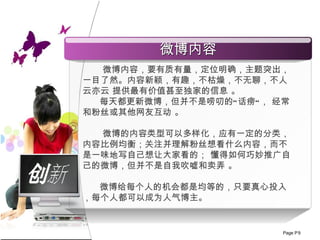 创新 微博内容， 要 有质有量，定位明确，主题突出，一目了然 。 内容新颖，有趣，不枯燥，不无聊，不人云亦云 提供最有价值甚至独家的信息 。 每天都更新微博，但并不是唠叨的“话痨”， 经常和粉丝或其他网友互动 。 微博的内容类型可以多样化，应有一定的分类，内容比例均衡；关注并理解粉丝想看什么内容，而不是一味地写自己想让大家看的； 懂得如何巧妙推广自己的微博，但并不是自我吹嘘和卖弄 。 微博给每个人的机会都是均等的，只要真心投入，每个人都可以成为人气博主。  微博内容 