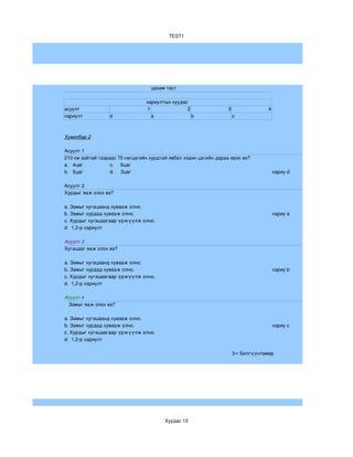 TEST1




                                   цахим тест 

                                 хариултын хуудас 
асуулт                           1               2                 3                4
хариулт           d                a               b                   c



Хувилбар 2

Асуулт 1
210 км зайтай газраас 70 км/цагийн хурдтай явбал хэдэн цагийн дараа ирэх вэ?
a.   4цаг          c.     6цаг
b.   5цаг          d.     3цаг                                                          хариу d

Асуулт 2
Хурдыг яаж олох вэ?

a. Замыг хугацаанд хувааж олно.
b. Замыг хурдад хувааж олно.                                                            хариу a
c. Хурдыг хугацаагаар үржүүлж олно.
d.  1,2­р хариулт 

Асуулт 3
Хугацааг яаж олох вэ?

a. Замыг хугацаанд хувааж олно.
b. Замыг хурдад хувааж олно.                                                            хариу b
c. Хурдыг хугацаагаар үржүүлж олно.
d.  1,2­р хариулт 

Асуулт 4 
   Замыг яаж олох вэ?

a. Замыг хугацаанд хувааж олно.
b. Замыг хурдад хувааж олно.                                                            хариу c
c. Хурдыг хугацаагаар үржүүлж олно.
d.  1,2­р хариулт 

                                                                       3­г Билгүүнтөмөр




                                         Хуудас 10
 