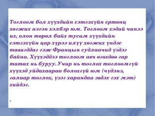 Тоглоом бол хүүхдийн сэтгэхүйн ертөнц хөгжих нэгэн хэлбэр юм. Тоглоом хэдий чинээ их, олон төрөл байх тусам хүүхдийн сэтгэхүйн цар хүрээ илүү хөгжих үндэс тавигддаг гэж Францын судлаачид үздэг байна. Хүүхэддээ тоглоом авч өгөхдөө гар татах нь буруу. Учир нь тоглох тоглоомгүй хүүхэд уйдахаараа болохгүй юм (чүдэнз, галаар тоглох, үзэг харандаа эвдэх гэх мэт) хийдэг.  Э 