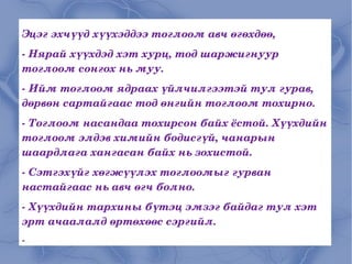 Эцэг эхчүүд хүүхэддээ тоглоом авч өгөхдөө, - Нярай хүүхдэд хэт хурц, тод шаржигнуур тоглоом сонгох нь муу. - Ийм тоглоом ядраах үйлчилгээтэй тул гурав, дөрвөн сартайгаас тод өнгийн тоглоом тохирно. - Тоглоом насандаа тохирсон байх ёстой. Хүүхдийн тоглоом элдэв химийн бодисгүй, чанарын шаардлага хангасан байх нь зохистой. - Сэтгэхүйг хөгжүүлэх тоглоомыг гурван настайгаас нь авч өгч болно. - Хүүхдийн тархины бүтэц эмзэг байдаг тул хэт эрт ачаалалд өртөхөөс сэргийл. - 