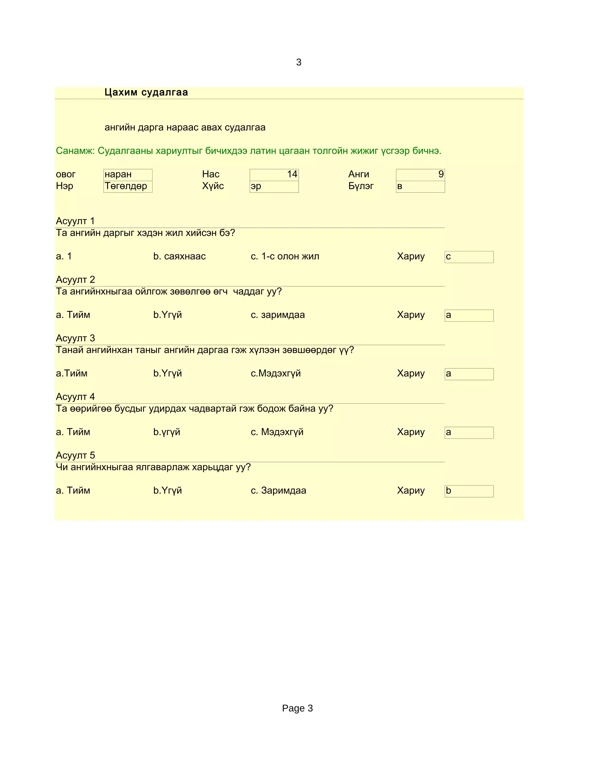 3


          Цахим судалгаа


          ангийн дарга нараас авах судалгаа

Санамж: Судалгааны хариултыг бичихдээ латин цагаан толгойн жижиг үсгээр бичнэ.

овог      наран                Нас               14        Анги              9
Нэр       Төгөлдөр             Хүйс     эр                 Бүлэг     в


Асуулт 1
Та ангийн даргыг хэдэн жил хийсэн бэ?

a. 1                 b. саяхнаас        c. 1-с олон жил              Хариу       c

Асуулт 2
Та ангийнхныгаа ойлгож зөвөлгөө өгч чаддаг уу?

a. Тийм              b.Үгүй             c. заримдаа                  Хариу       a

Асуулт 3
Танай ангийнхан таныг ангийн даргаа гэж хүлээн зөвшөөрдөг үү?

a.Тийм               b.Үгүй             c.Мэдэхгүй                   Хариу       a

Асуулт 4
Та өөрийгөө бусдыг удирдах чадвартай гэж бодож байна уу?

a. Тийм              b.үгүй             c. Мэдэхгүй                  Хариу       a

Асуулт 5
Чи ангийнхныгаа ялгаварлаж харьцдаг уу?

a. Тийм              b.Үгүй             c. Заримдаа                  Хариу       b




                                                 Page 3
 