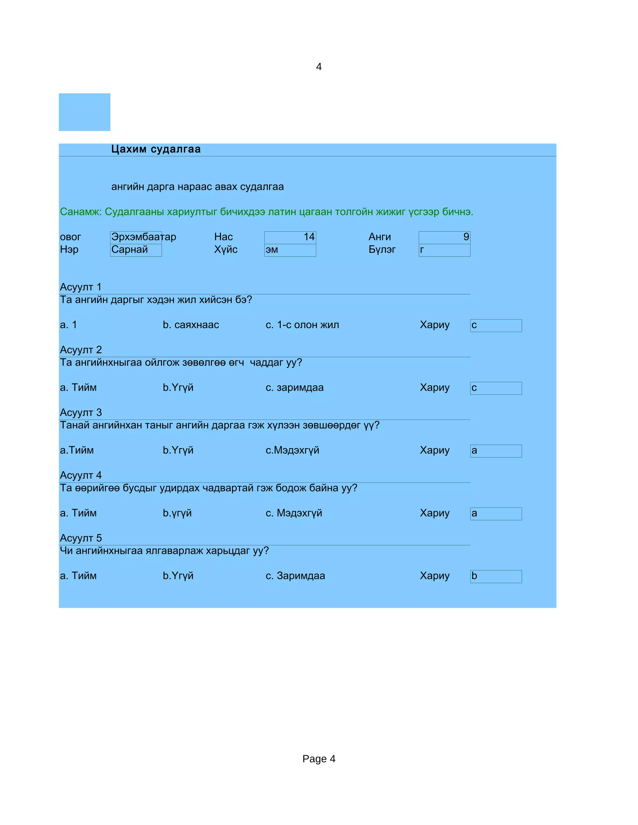 4




          Цахим судалгаа


          ангийн дарга нараас авах судалгаа

Санамж: Судалгааны хариултыг бичихдээ латин цагаан толгойн жижиг үсгээр бичнэ.

овог      Эрхэмбаатар        Нас                 14        Анги             9
Нэр       Сарнай             Хүйс       эм                 Бүлэг   г


Асуулт 1
Та ангийн даргыг хэдэн жил хийсэн бэ?

a. 1               b. саяхнаас          c. 1-с олон жил            Хариу        c

Асуулт 2
Та ангийнхныгаа ойлгож зөвөлгөө өгч чаддаг уу?

a. Тийм            b.Үгүй               c. заримдаа                Хариу        c

Асуулт 3
Танай ангийнхан таныг ангийн даргаа гэж хүлээн зөвшөөрдөг үү?

a.Тийм             b.Үгүй               c.Мэдэхгүй                 Хариу        a

Асуулт 4
Та өөрийгөө бусдыг удирдах чадвартай гэж бодож байна уу?

a. Тийм            b.үгүй               c. Мэдэхгүй                Хариу        a

Асуулт 5
Чи ангийнхныгаа ялгаварлаж харьцдаг уу?

a. Тийм            b.Үгүй               c. Заримдаа                Хариу        b




                                                 Page 4
 
