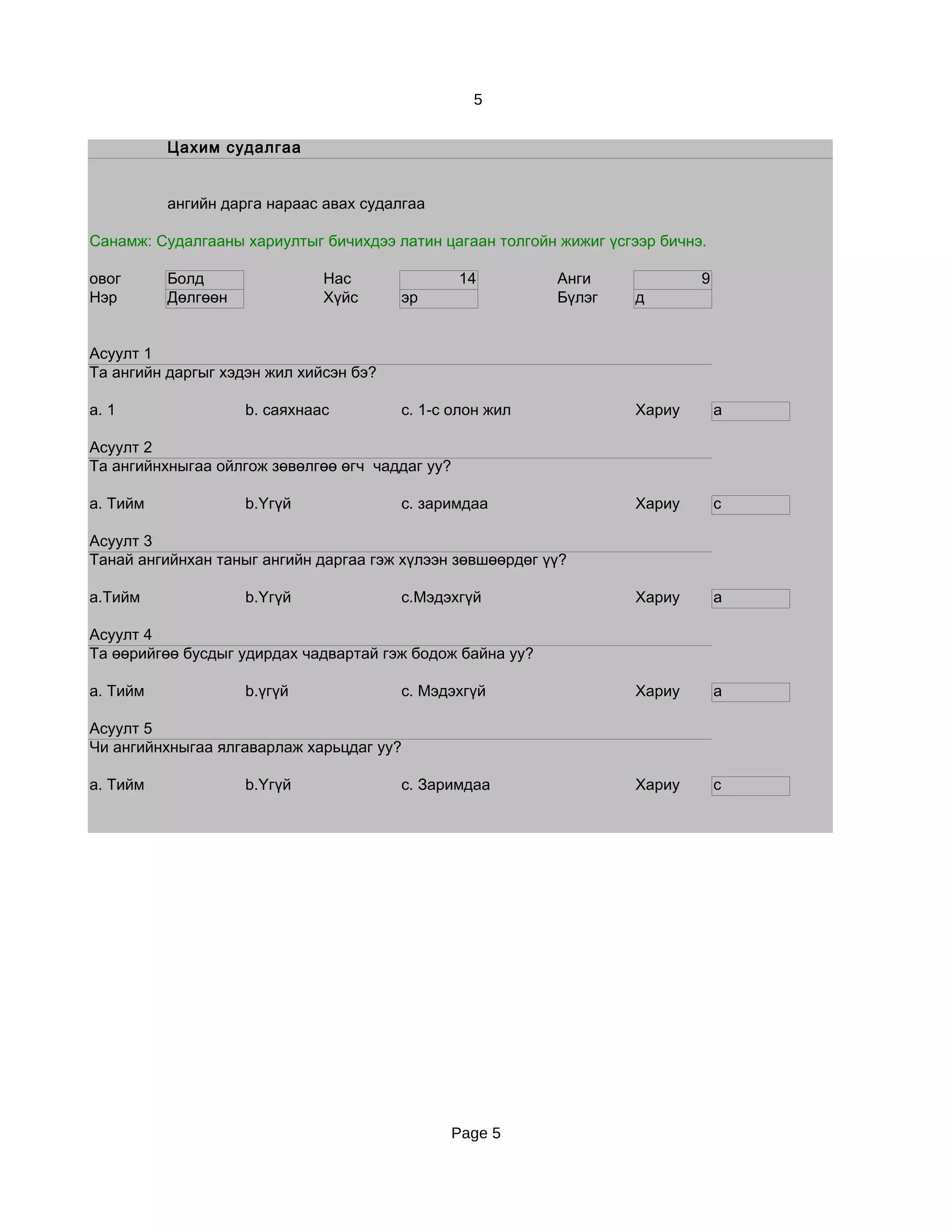5


          Цахим судалгаа


          ангийн дарга нараас авах судалгаа

Санамж: Судалгааны хариултыг бичихдээ латин цагаан толгойн жижиг үсгээр бичнэ.

овог      Болд                Нас                14        Анги              9
Нэр       Дөлгөөн             Хүйс      эр                 Бүлэг     д


Асуулт 1
Та ангийн даргыг хэдэн жил хийсэн бэ?

a. 1                b. саяхнаас         c. 1-с олон жил              Хариу       a

Асуулт 2
Та ангийнхныгаа ойлгож зөвөлгөө өгч чаддаг уу?

a. Тийм             b.Үгүй              c. заримдаа                  Хариу       c

Асуулт 3
Танай ангийнхан таныг ангийн даргаа гэж хүлээн зөвшөөрдөг үү?

a.Тийм              b.Үгүй              c.Мэдэхгүй                   Хариу       a

Асуулт 4
Та өөрийгөө бусдыг удирдах чадвартай гэж бодож байна уу?

a. Тийм             b.үгүй              c. Мэдэхгүй                  Хариу       a

Асуулт 5
Чи ангийнхныгаа ялгаварлаж харьцдаг уу?

a. Тийм             b.Үгүй              c. Заримдаа                  Хариу       c




                                                 Page 5
 