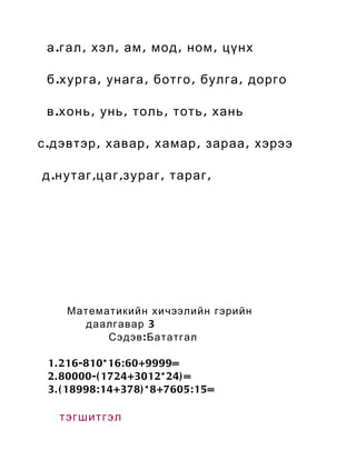 а . г ал , хэл , ам , мод , ном , цүнх

 б . х урга , унага , ботго , булга , дорго

 в . х онь , унь , толь , тоть , хань

с . дэвтэр , хавар , хамар , зараа , хэрээ

д . н утаг , ц аг , з ураг , тараг ,




     Математикийн хичээлийн гэрийн
       даалгавар 3
           Сэдэв : Бататгал

 1. 216-810* 16: 60+9999=
 2. 80000-( 1724+3012* 24) =
 3. ( 18998: 14+378) * 8+7605: 15=

   тэгшитгэл
 