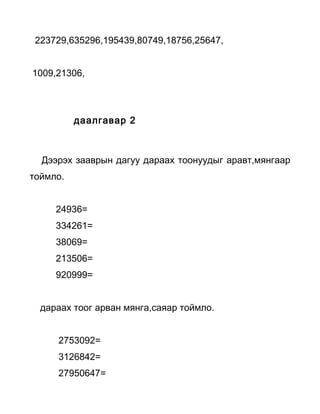 223729,635296,195439,80749,18756,25647,


1009,21306,




          даалгавар 2



  Дээрэх зааврын дагуу дараах тоонуудыг аравт,мянгаар
тоймло.


     24936=
     334261=
     38069=
     213506=
     920999=


  дараах тоог арван мянга,саяар тоймло.


     2753092=
     3126842=
     27950647=
 