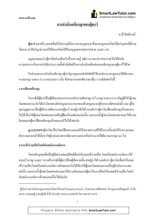 www.เนติ.com
                                    การดําเนินคดีอาญาของผู้เยาว์
                                                                                               อ.เป้ สิททิกรณ์ 10




       ผู้เยาว์ หมายถึง บุคคลซึ่งยังไม่บรรลุนิติภาวะตามกฎหมาย ซึ่งตามกฎหมายไทยได้แก่ บุคคลที่มีอายุ
ไม่ครบ 20 ปี บริ บูรณ์ และมิได้สมรสโดยได้รับอนุ ญาตจากศาล (ป.พ.พ. มาตรา 19)

      กฎหมายมองว่า ผูเ้ ยาว์ยงอ่อนด้อยในเรื่ องความรู้ วุฒิภาวะ และประสบการณ์ จึงได้จากัด
                             ั                                                       ํ
ความสามารถในการทํานิ ติกรรม รวมทั้งจํากัดสิทธิในการดําเนินคดีแพ่งและคดีอาญาของผูเ้ ยาว์ไว้ดวย
                                                                                           ้

      ในส่วนของการดําเนิ นคดีอาญา ผูเ้ ยาว์ถกกฎหมายจํากัดสิ ทธิไว้ตามประมวลกฎหมายวิธีพิจารณา
                                            ู
ความอาญา มาตรา 5 (1) และมาตรา 3 นั้น ซึ่งสามารถแยกพิจารณาเป็ น 3 กรณี ดงต่อไปนี้
                                                                       ั

1.การฟ้ องคดีอาญา

         ในกรณี ที่ผเู ้ ยาว์เป็ นผูเ้ สี ยหายจากการกระทําความผิดอาญา ป.วิ.อาญา มาตรา 5 (1) บญญติให้ ผแทน
                                                                                             ั ั      ู้
โดยชอบธรรม อันได้แก่ บิดาชอบด้วยกฎหมาย มารดาชอบด้วยกฎหมาย ผูปกครองที่ศาลแต่งตั้ง และ ผูรับ
                                                                             ้                           ้
บุตรบุญธรรม เป็ นผูมีอานาจจัดการแทนผูเ้ ยาว์ ศาลฎีกาจึงได้วางหลักว่า ผูเ้ ยาว์จะฟ้ องคดีอาญาด้วยตนเอง
                         ้ ํ
ไม่ได้ ต้องให้ผแทนโดยชอบธรรมเป็ นผูฟ้องร้องคดีแทนเท่านั้น นอกจากนี้ ผูแทนโดยชอบธรรมจะให้ความ
                ู้                              ้                              ้
ยินยอมแก่ผเู้ ยาว์ฟ้องคดีอาญาด้วยตนเองก็ไม่ได้ เช่นกน      ั

       ฎ.1123/2479 ผูเ้ ยาว์จะเป็ นโจทก์ฟ้องความเองมิได้ ทนายความที่ได้รับการตั้งแต่งให้ว่าความแทน
ตัวความตามหน้าที่น้ นหาใช่ผู ้ แทนฉะเพาะคดีตามความหมายในประมวลวิธีพิจารณาอาญา ม.6 ไม่
                    ั

2.การเข้ าร่ วมเป็ นโจทก์ กบพนักงานอัยการ
                           ั

          โดยหลักบุคคลซึ่งเป็ นผูเ้ สียหายย่อมมีสิทธิยนคําร้องขอเข้าร่ วมเป็ น โจทก์กบพนักงานอัยการได้
                                                         ื่                           ั
ตามป.วิ.อาญา มาตรา 30 แต่ในกรณี ที่ผเู้ ยาว์เป็ นผูเ้ สียหายนั้น ศาลฎีกาได้วางหลักว่า ผูเ้ ยาว์จะยืนคําร้องขอ
                                                                                                   ่
เข้าร่ วมเป็ นโจทก์กบพนักงานอัยการด้วยตนเองไม่ได้ ต้องให้ผแทนโดยชอบธรรมเป็ นผูดาเนิ นการแทน
                    ั                                             ู้                        ้ํ
เท่านั้น นอกจากนี้ ผูแทนโดยชอบธรรมจะให้ความยินยอมแก่ผเู ้ ยาว์ในการยืนคําร้องขอเข้าร่ วมเป็ น โจทก์
                      ้                                                       ่
กับพนักงานอัยการด้วยตนเองก็ไม่ได้เช่นกัน

1
 ผูบริ หารสถาบันติวกฎหมายสมาร์ ทลอว์ติวเตอร์ (SmartLawTutor) : ติวสอบตรงนิติศาสตร์, ติวกฎหมายปริ ญญาตรี , ติวตว
   ้                                                                                                          ๋ั
ทนาย ภาคทฤษฎี ภาคปฏิบติ ตัวปี , ติวเนติฯ สอบถาม/สมครติวโทร 086-987-5678
                       ั ๋                         ั

                                                       1

                    “ติวกฎหมาย เข้าใจง่าย สอบผ่านสบาย ติวกบ
                                                          ั       SmartLawTutor.com”
 