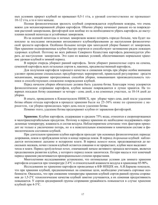 ных условиях прирост клубней не превышает 0,5-1 т/га, а урожай соответственно не превышает
10-12 т/га, а то и того меньше.
       Полная физиологическая зрелость клубней сопровождается огрубением кожуры, что очень
важно для механизированной уборки картофеля. Обычно уборку начинают раньше из-за поврежде-
ния растений заморозками, фитофторой или вообще из-за необходимости убрать картофель до насту-
пления осенней непогоды и устойчивых заморозков.
       Из-за осенней непогоды и ночных заморозков можно потерять гораздо больше, чем будет на-
коплено за последние пятидневки интенсивного клубнеобразования до наступления физиологиче-
ской зрелости картофеля. Особенно большие потери при запоздалой уборке бывают от заморозков.
При хранении подмороженные клубни быстро портятся и способствуют загниванию рядом лежащих
здоровых клубней. Поэтому во всех районах Северного Казахстана картофель рекомендуется уби-
рать до наступления заморозков. Это одно из важных условий, обеспечивающих нормальное хране-
ние урожая клубней в зимний период.
       В первую очередь убирают ранний картофель. Затем убирают раннеспелые сорта на семена,
семенной картофель всех остальных сортов и, наконец, продовольственный картофель.
       Для получения картофеля хорошего качества и снижения потерь при уборке особое внимание
уделяют проведению специальных предуборочных мероприятий, правильной регулировке средств
механизации, внедрению прогрессивных способов уборки, повышающих производительность тех-
ники и способствующих снижению повреждения клубней.
       Перед началом уборки обязательно должна быть удалена ботва. Благодаря этому ускоряется
физиологическое созревание картофеля, клубни меньше повреждаются и лучше хранятся. На то-
варных посадках ботву скашивают за четыре - семь дней, а на семенных участках, за 10-14 дней до
уборки.
       В опыте, проведенном в Кокшетауском НИИСХ, при уборке через семь дней после удаления
ботвы общие отходы картофеля в процессе хранения были на 25-30% ниже по сравнению с ва-
риантом, где уборка проводилась через день после удаления ботвы.
       Помимо этого, удаление ботвы предохраняет клубни от заражения фитофторой.

       Хранение. Клубни картофеля, содержащие в среднем 75% воды, относятся к скоропортящимся
и малотранспортабельным продуктам. Поэтому в период хранения их необходимо поддерживать опре-
деленные температуру, влажность и состав воздуха. Неблагоприятное сочетание этих факторов приво-
дит не только к увеличению потерь, но и к нежелательным изменениям в химическом составе и фи-
зиологическом состоянии клубней.
       При длительном хранении клубни картофеля проходят три основных физиологических периода:
дозревания, покоя и пробуждения почек в конце периода покоя. В период дозревания клубней наблю-
дается интенсивное дыхание и испарение влаги. В период зимнего покоя, продолжающегося до не-
скольких месяцев, почки глазков клубней остаются спящими и не прорастают, клубни мало выделяют
тепла и влаги. Период пробуждения почек, означающий начало активного процесса вегетации, является
продолжением развития клубня, у которого период покоя закончился. Потери массы в этот конечный
период хранения увеличиваются пропорционально степени прорастания.
       Многолетними исследованиями установлено, что оптимальные условия для зимнего хранения
картофеля создаются при температуре 2-4°С и относительной влажности воздуха в хранилище 85-90%.
       Исследования по хранению картофеля проводимые в КФ НПЦЗХ им. А.И.Бараева показали,
что при хранении клубней, предназначенных на семенные цели, необходимо учитывать сортовые осо-
бенности. Оказалось, что при снижении температуры хранения клубней сортов ранней группы созрева-
ния до 1,5-2°С технологические качества клубней заметно улучшаются, а их семенная продуктивность
повышается. У сортов среднеранней группы созревания урожайность повышается в случае хранения
клубней при 4-5°С.


                                               17
 