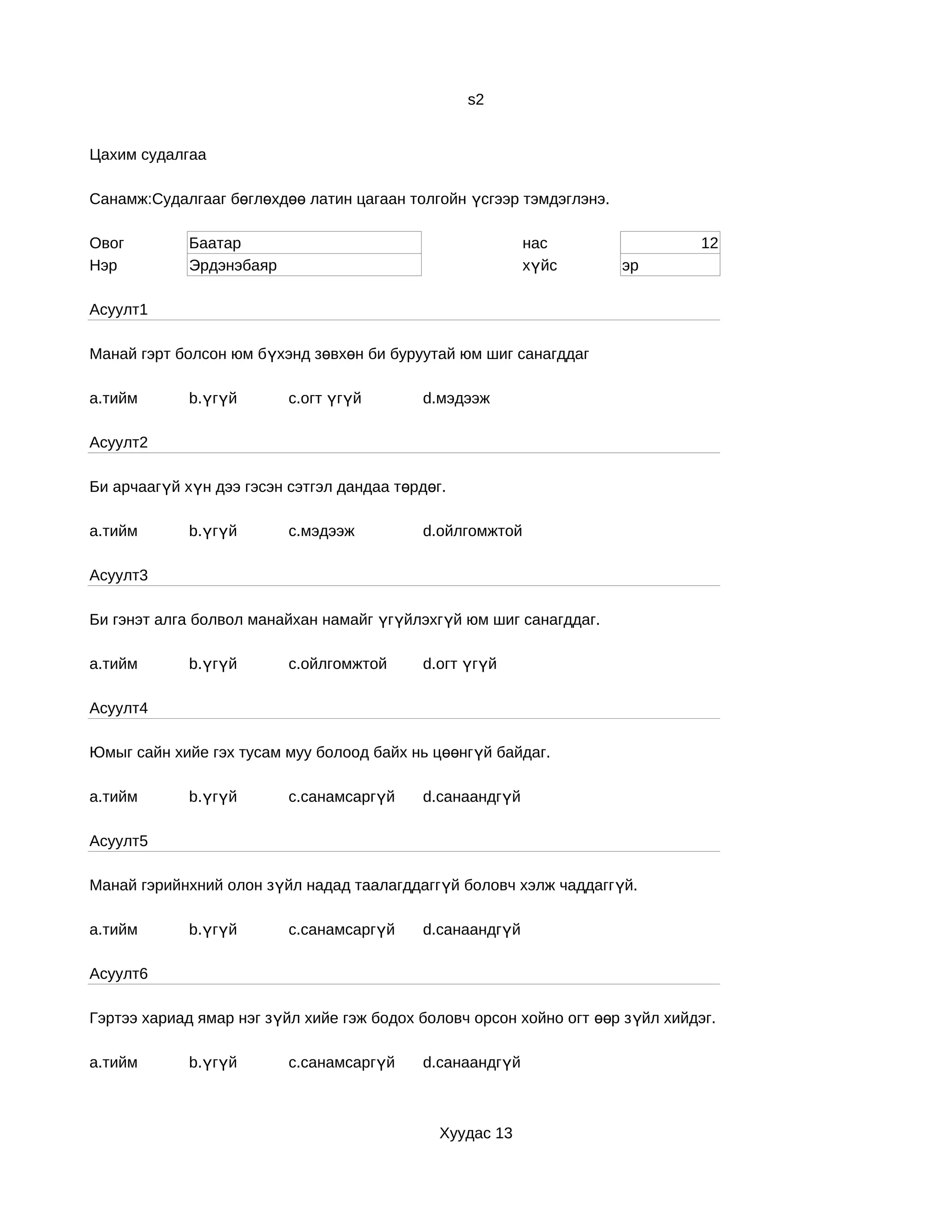 s2


Цахим судалгаа

Санамж:Судалгааг бөглөхдөө латин цагаан толгойн үсгээр тэмдэглэнэ.

Овог         Баатар                                        нас                   12
Нэр          Эрдэнэбаяр                                    хүйс       эр

Асуулт1

Манай гэрт болсон юм бүхэнд зөвхөн би буруутай юм шиг санагддаг

a.тийм       b.үгүй       c.огт үгүй        d.мэдээж

Асуулт2

Би арчаагүй хүн дээ гэсэн сэтгэл дандаа төрдөг.

a.тийм       b.үгүй       c.мэдээж          d.ойлгомжтой

Асуулт3

Би гэнэт алга болвол манайхан намайг үгүйлэхгүй юм шиг санагддаг.

a.тийм       b.үгүй       c.ойлгомжтой      d.огт үгүй

Асуулт4

Юмыг сайн хийе гэх тусам муу болоод байх нь цөөнгүй байдаг.

a.тийм       b.үгүй       c.санамсаргүй     d.санаандгүй

Асуулт5

Манай гэрийнхний олон зүйл надад таалагддаггүй боловч хэлж чаддаггүй.

a.тийм       b.үгүй       c.санамсаргүй     d.санаандгүй

Асуулт6

Гэртээ хариад ямар нэг зүйл хийе гэж бодох боловч орсон хойно огт өөр з үйл хийдэг.

a.тийм       b.үгүй       c.санамсаргүй     d.санаандгүй



                                              Хуудас 13
 