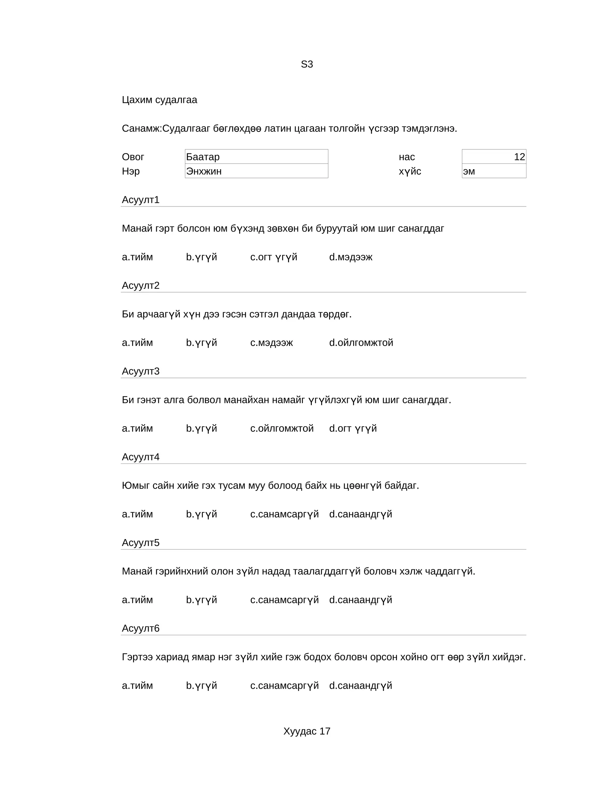 S3


Цахим судалгаа

Санамж:Судалгааг бөглөхдөө латин цагаан толгойн үсгээр тэмдэглэнэ.

Овог         Баатар                                        нас                  12
Нэр          Энхжин                                        хүйс       эм

Асуулт1

Манай гэрт болсон юм бүхэнд зөвхөн би буруутай юм шиг санагддаг

a.тийм       b.үгүй       c.огт үгүй        d.мэдээж

Асуулт2

Би арчаагүй хүн дээ гэсэн сэтгэл дандаа төрдөг.

a.тийм       b.үгүй       c.мэдээж          d.ойлгомжтой

Асуулт3

Би гэнэт алга болвол манайхан намайг үгүйлэхгүй юм шиг санагддаг.

a.тийм       b.үгүй       c.ойлгомжтой      d.огт үгүй

Асуулт4

Юмыг сайн хийе гэх тусам муу болоод байх нь цөөнгүй байдаг.

a.тийм       b.үгүй       c.санамсаргүй     d.санаандгүй

Асуулт5

Манай гэрийнхний олон зүйл надад таалагддаггүй боловч хэлж чаддаггүй.

a.тийм       b.үгүй       c.санамсаргүй     d.санаандгүй

Асуулт6

Гэртээ хариад ямар нэг зүйл хийе гэж бодох боловч орсон хойно огт өөр з үйл хийдэг.

a.тийм       b.үгүй       c.санамсаргүй     d.санаандгүй



                                 Хуудас 17
 