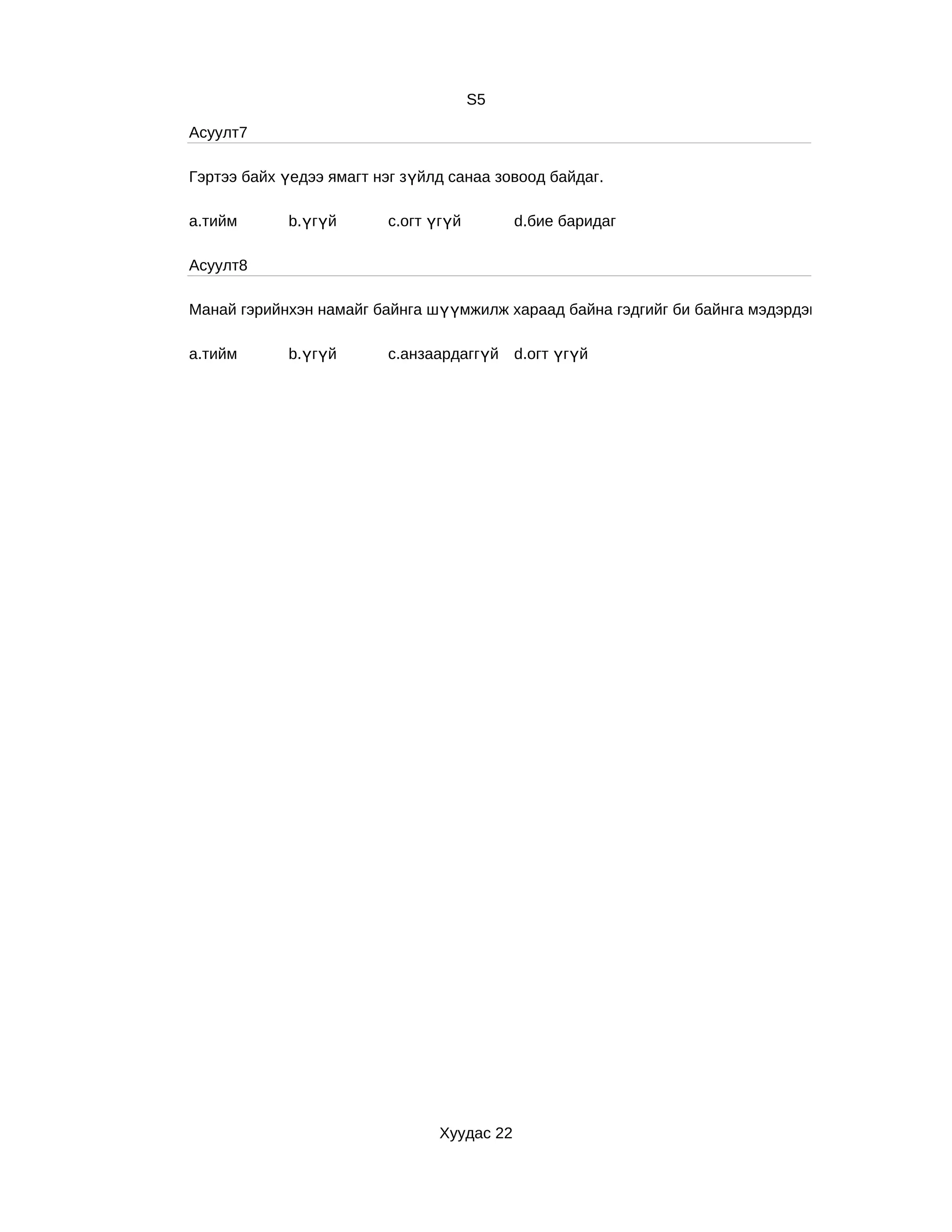 S5

Асуулт7

Гэртээ байх үедээ ямагт нэг зүйлд санаа зовоод байдаг.

a.тийм      b.үгүй       c.огт үгүй         d.бие баридаг

Асуулт8

Манай гэрийнхэн намайг байнга шүүмжилж хараад байна гэдгийг би байнга мэдэрдэг.

a.тийм      b.үгүй       c.анзаардаггүй d.огт үгүй




                                Хуудас 22
 