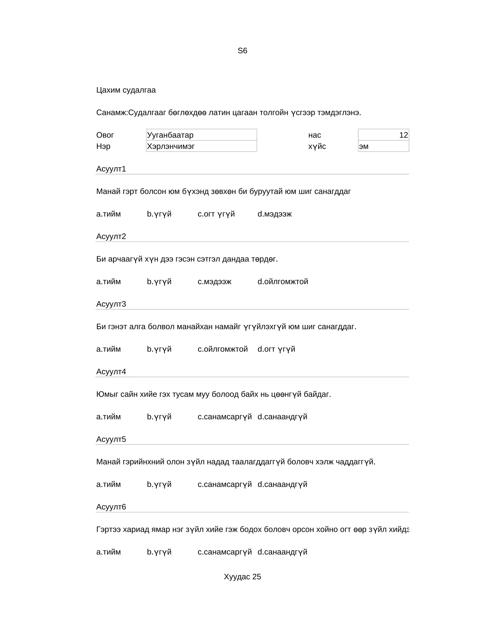 S6



Цахим судалгаа

Санамж:Судалгааг бөглөхдөө латин цагаан толгойн үсгээр тэмдэглэнэ.

Овог         Ууганбаатар                                    нас               12
Нэр          Хэрлэнчимэг                                    хүйс    эм

Асуулт1

Манай гэрт болсон юм бүхэнд зөвхөн би буруутай юм шиг санагддаг

a.тийм       b.үгүй        c.огт үгүй        d.мэдээж

Асуулт2

Би арчаагүй хүн дээ гэсэн сэтгэл дандаа төрдөг.

a.тийм       b.үгүй        c.мэдээж          d.ойлгомжтой

Асуулт3

Би гэнэт алга болвол манайхан намайг үгүйлэхгүй юм шиг санагддаг.

a.тийм       b.үгүй        c.ойлгомжтой      d.огт үгүй

Асуулт4

Юмыг сайн хийе гэх тусам муу болоод байх нь цөөнгүй байдаг.

a.тийм       b.үгүй        c.санамсаргүй d.санаандгүй

Асуулт5

Манай гэрийнхний олон зүйл надад таалагддаггүй боловч хэлж чаддаггүй.

a.тийм       b.үгүй        c.санамсаргүй d.санаандгүй

Асуулт6

Гэртээ хариад ямар нэг зүйл хийе гэж бодох боловч орсон хойно огт өөр з үйл хийдэг.

a.тийм       b.үгүй        c.санамсаргүй d.санаандгүй


                                  Хуудас 25
 