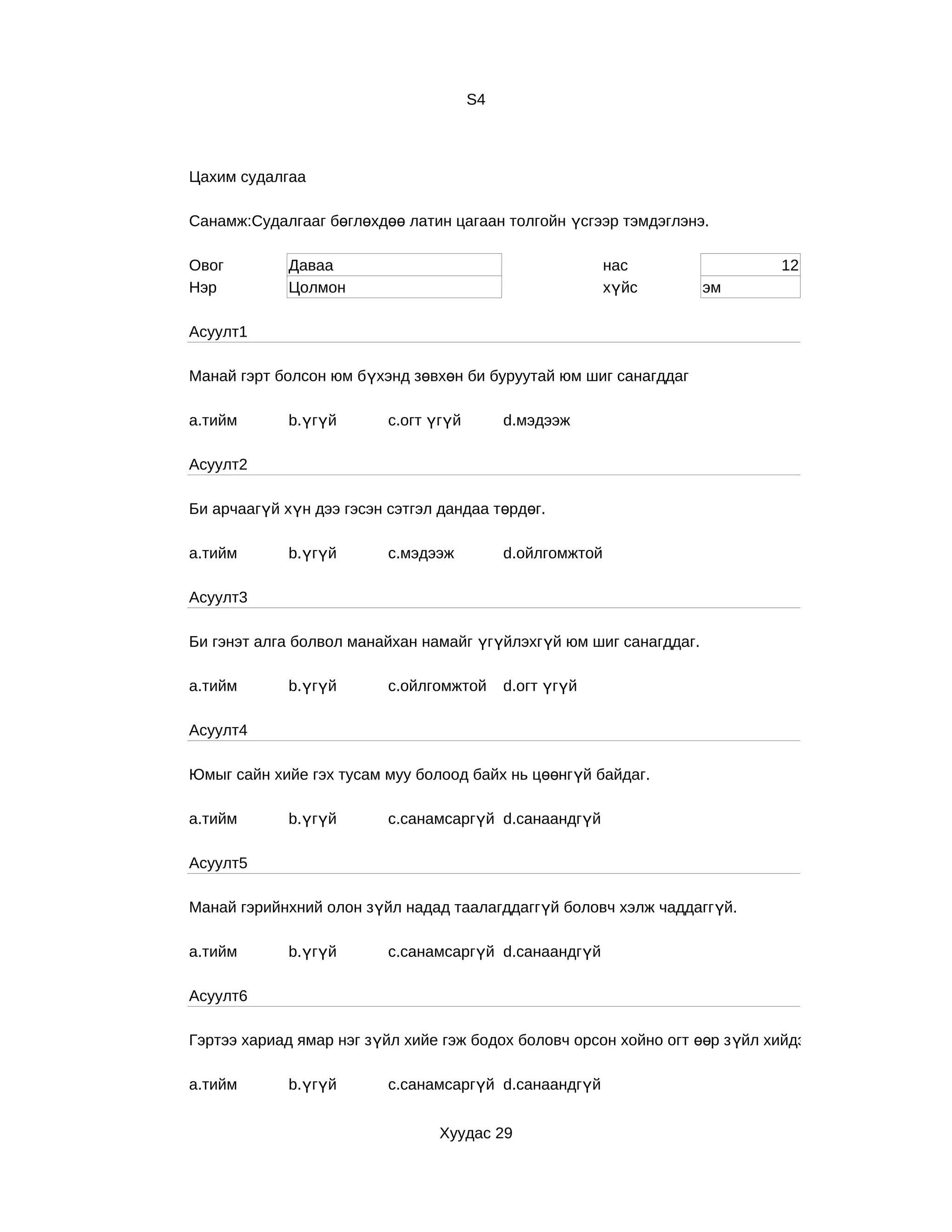 S4



Цахим судалгаа

Санамж:Судалгааг бөглөхдөө латин цагаан толгойн үсгээр тэмдэглэнэ.

Овог         Даваа                                         нас                12
Нэр          Цолмон                                        хүйс     эм

Асуулт1

Манай гэрт болсон юм бүхэнд зөвхөн би буруутай юм шиг санагддаг

a.тийм       b.үгүй       c.огт үгүй        d.мэдээж

Асуулт2

Би арчаагүй хүн дээ гэсэн сэтгэл дандаа төрдөг.

a.тийм       b.үгүй       c.мэдээж          d.ойлгомжтой

Асуулт3

Би гэнэт алга болвол манайхан намайг үгүйлэхгүй юм шиг санагддаг.

a.тийм       b.үгүй       c.ойлгомжтой      d.огт үгүй

Асуулт4

Юмыг сайн хийе гэх тусам муу болоод байх нь цөөнгүй байдаг.

a.тийм       b.үгүй       c.санамсаргүй d.санаандгүй

Асуулт5

Манай гэрийнхний олон зүйл надад таалагддаггүй боловч хэлж чаддаггүй.

a.тийм       b.үгүй       c.санамсаргүй d.санаандгүй

Асуулт6

Гэртээ хариад ямар нэг зүйл хийе гэж бодох боловч орсон хойно огт өөр з үйл хийдэг.

a.тийм       b.үгүй       c.санамсаргүй d.санаандгүй


                                 Хуудас 29
 