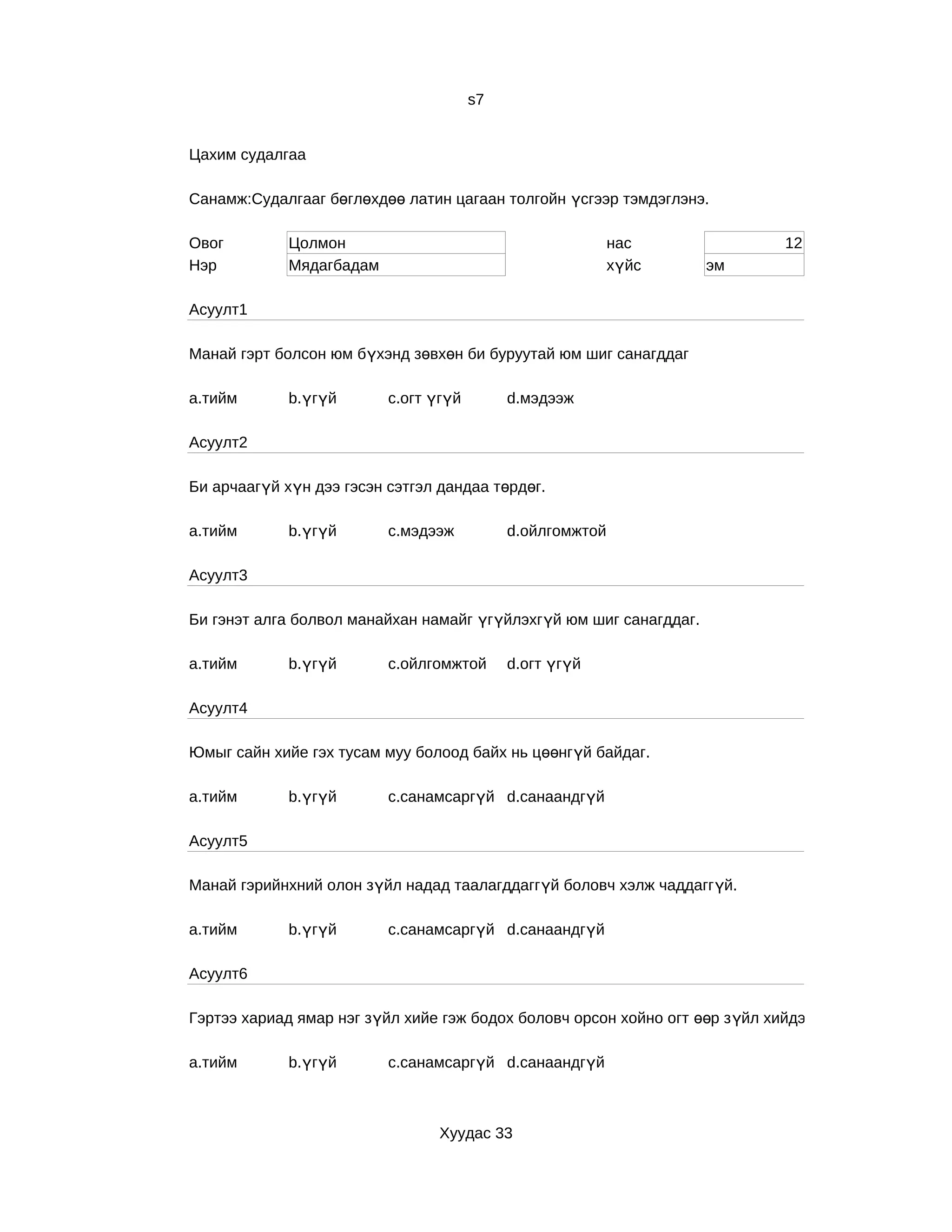 s7


Цахим судалгаа

Санамж:Судалгааг бөглөхдөө латин цагаан толгойн үсгээр тэмдэглэнэ.

Овог         Цолмон                                        нас                12
Нэр          Мядагбадам                                    хүйс     эм

Асуулт1

Манай гэрт болсон юм бүхэнд зөвхөн би буруутай юм шиг санагддаг

a.тийм       b.үгүй       c.огт үгүй        d.мэдээж

Асуулт2

Би арчаагүй хүн дээ гэсэн сэтгэл дандаа төрдөг.

a.тийм       b.үгүй       c.мэдээж          d.ойлгомжтой

Асуулт3

Би гэнэт алга болвол манайхан намайг үгүйлэхгүй юм шиг санагддаг.

a.тийм       b.үгүй       c.ойлгомжтой      d.огт үгүй

Асуулт4

Юмыг сайн хийе гэх тусам муу болоод байх нь цөөнгүй байдаг.

a.тийм       b.үгүй       c.санамсаргүй d.санаандгүй

Асуулт5

Манай гэрийнхний олон зүйл надад таалагддаггүй боловч хэлж чаддаггүй.

a.тийм       b.үгүй       c.санамсаргүй d.санаандгүй

Асуулт6

Гэртээ хариад ямар нэг зүйл хийе гэж бодох боловч орсон хойно огт өөр з үйл хийдэг.

a.тийм       b.үгүй       c.санамсаргүй d.санаандгүй



                                 Хуудас 33
 