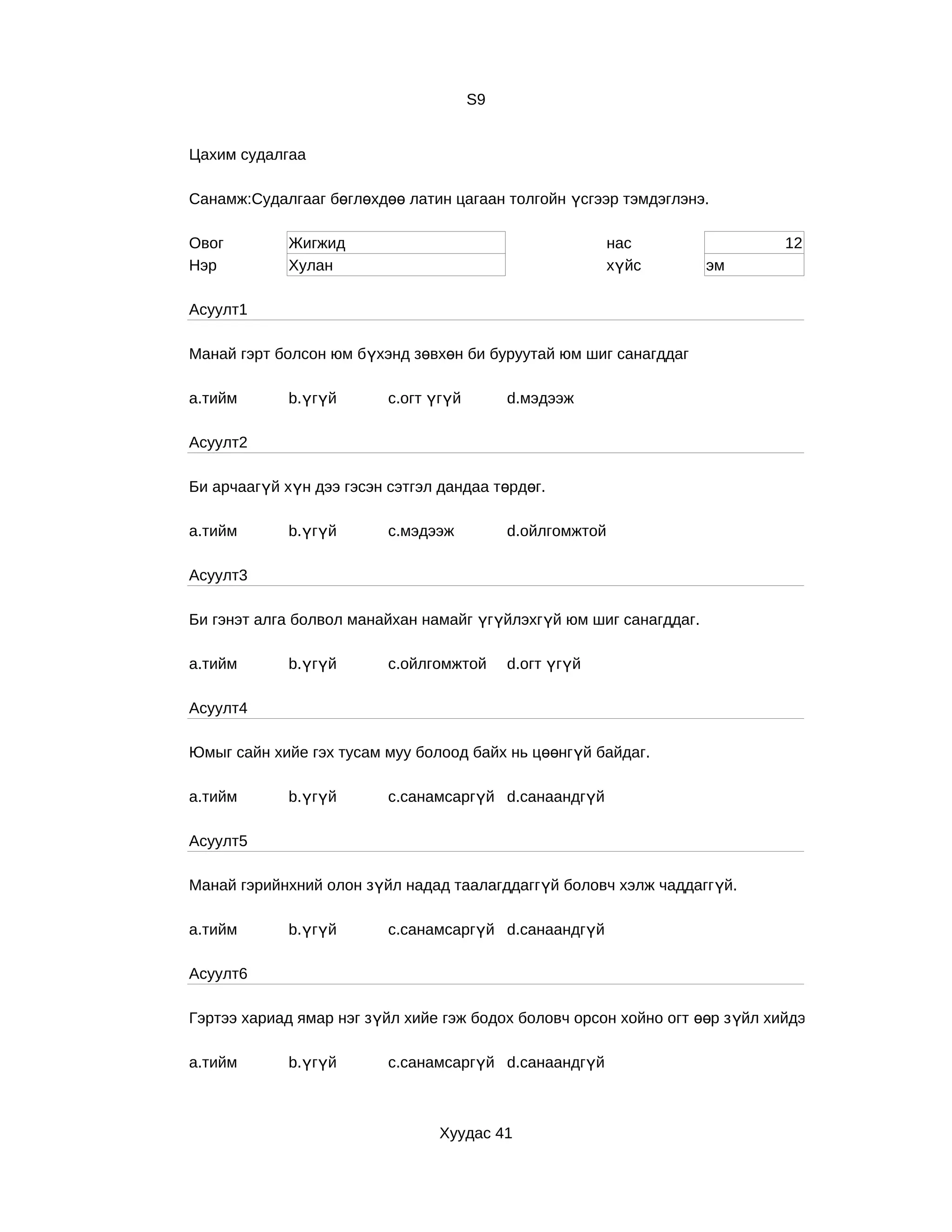 S9


Цахим судалгаа

Санамж:Судалгааг бөглөхдөө латин цагаан толгойн үсгээр тэмдэглэнэ.

Овог         Жигжид                                        нас                12
Нэр          Хулан                                         хүйс     эм

Асуулт1

Манай гэрт болсон юм бүхэнд зөвхөн би буруутай юм шиг санагддаг

a.тийм       b.үгүй       c.огт үгүй        d.мэдээж

Асуулт2

Би арчаагүй хүн дээ гэсэн сэтгэл дандаа төрдөг.

a.тийм       b.үгүй       c.мэдээж          d.ойлгомжтой

Асуулт3

Би гэнэт алга болвол манайхан намайг үгүйлэхгүй юм шиг санагддаг.

a.тийм       b.үгүй       c.ойлгомжтой      d.огт үгүй

Асуулт4

Юмыг сайн хийе гэх тусам муу болоод байх нь цөөнгүй байдаг.

a.тийм       b.үгүй       c.санамсаргүй d.санаандгүй

Асуулт5

Манай гэрийнхний олон зүйл надад таалагддаггүй боловч хэлж чаддаггүй.

a.тийм       b.үгүй       c.санамсаргүй d.санаандгүй

Асуулт6

Гэртээ хариад ямар нэг зүйл хийе гэж бодох боловч орсон хойно огт өөр з үйл хийдэг.

a.тийм       b.үгүй       c.санамсаргүй d.санаандгүй



                                 Хуудас 41
 